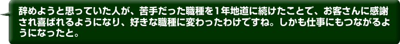 辞めようと思っていた人が、苦手だった職種を1年地道に続けたことで、
        お客さんに感謝され喜ばれるようになり、好きな職種に変わったわけですね。
        しかも仕事にもつながるようになったと。