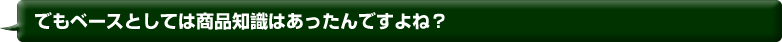 でもベースとしては商品知識はあったんですよね？