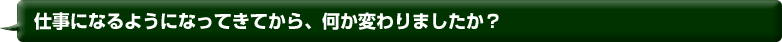 仕事になるようになってきてから、何か変わりましたか？