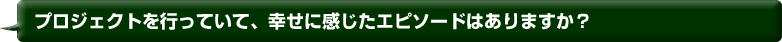 プロジェクトを行っていて、幸せに感じたエピソードはありますか？