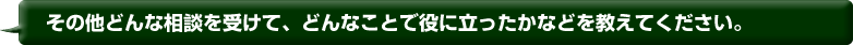 その他どんな相談を受けて、どんなことで役に立ったかなどを教えてください。