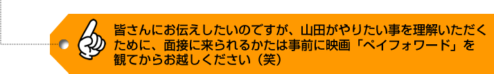 皆さんにお伝えしたいのですが、山田がやりたい事を理解いただくために、
        面接に来られるかたは事前に映画「ペイフォワード」を観てからお越しください（笑）