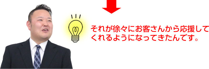 それが徐々にお客さんから応援してくれるようになってきたんです。
